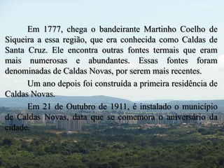Em 1777, chega o bandeirante Martinho Coelho de 
Siqueira a essa região, que era conhecida como Caldas de 
Santa Cruz. Ele encontra outras fontes termais que eram 
mais numerosas e abundantes. Essas fontes foram 
denominadas de Caldas Novas, por serem mais recentes. 
Um ano depois foi construída a primeira residência de 
Caldas Novas. 
Em 21 de Outubro de 1911, é instalado o município 
de Caldas Novas, data que se comemora o aniversário da 
cidade. 
 