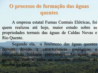 O processo de formação das águas 
quentes 
A empresa estatal Furnas Centrais Elétricas, foi 
quem realizou até hoje, maior estudo sobre as 
propriedades termais das águas de Caldas Novas e 
Rio Quente. 
Segundo ela, o fenômeno das águas quentes 
decorre devido a características geológicas e 
topográficas bastante particulares. As águas são 
aquecidas com o calor de camadas profundas do 
interior da Terra. 
 
