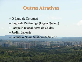 Outros Atrativos 
– O Lago de Corumbá 
– Lagoa de Piratininga (Lagoa Quente) 
– Parque Nacional Serra de Caldas 
– Jardim Japonês 
– Santuário Nossa Senhora de Salette 
 