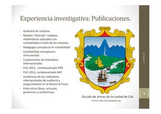 Experiencia investigativa: Publicaciones.

La Web 2.0

• Auditoría de sistemas
• Modelo “Gherald”, modelos
matemáticos aplicados a la
contabilidad a través de los sistemas.
• Pedagogía conceptual en contabilidad
• Contabilidad conceptual e
instrumental
• Fundamentos de Estándares
Internacionales
• PUC 2012, contextualizado IFRS
• PUC 2013, contextualizado NIIF
• Incidencias de los estándares
internacionales de auditoría y
aseguramiento en la Revisoría Fiscal.
• Entre otros libros, artículos,
ponencias y conferencias

Escudo de armas de la ciudad de Cali
Fuente: http://es.wikipedia.org

8

 