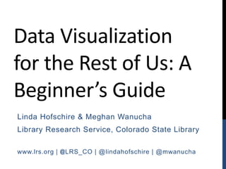 Data Visualization
for the Rest of Us: A
Beginner’s Guide
Linda Hofschire & Meghan Wanucha
Library Research Service, Colorado State Library
www.lrs.org | @LRS_CO | @lindahofschire | @mwanucha
 