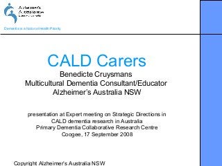 Copyright Alzheimer’s Australia NSW
Dementia is a National Health Priority
CALD Carers
Benedicte Cruysmans
Multicultural Dementia Consultant/Educator
Alzheimer’s Australia NSW
presentation at Expert meeting on Strategic Directions in
CALD dementia research in Australia
Primary Dementia Collaborative Research Centre
Coogee, 17 September 2008
 