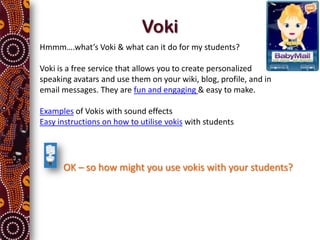 Voki
Hmmm….what’s Voki & what can it do for my students?

Voki is a free service that allows you to create personalized
speaking avatars and use them on your wiki, blog, profile, and in
email messages. They are fun and engaging & easy to make.

Examples of Vokis with sound effects
Easy instructions on how to utilise vokis with students




      OK – so how might you use vokis with your students?
 