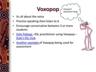 Voxopop             Voxopop?
                                     Voxowhat??@@!!

• Its all about the voice
• Practise speaking then listen to it
• Encourage conversation between 2 or more
  students
• Dale Pobega –ESL practitioner using Voxopop –
  Dale’s ESL Club
• Another example of Voxopop being used for
  assessment
 