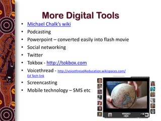 More Digital Tools
•   Michael Chalk’s wiki
•   Podcasting
•   Powerpoint – converted easily into flash movie
•   Social networking
•   Twitter
•   Tokbox - http://tokbox.com
•   Voicethread - http://voicethread4education.wikispaces.com/
    Ed Tech link

• Screencasting
• Mobile technology – SMS etc
 