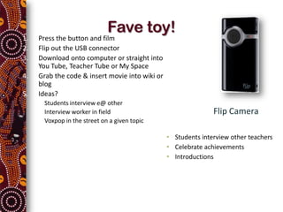 Fave toy!
1.       Press the button and film
2.       Flip out the USB connector
3.       Download onto computer or straight into
         You Tube, Teacher Tube or My Space
4.       Grab the code & insert movie into wiki or
         blog
5.       Ideas?
     •    Students interview e@ other
     •    Interview worker in field                                 Flip Camera
     •    Voxpop in the street on a given topic

                                                     • Students interview other teachers
                                                     • Celebrate achievements
                                                     • Introductions
 