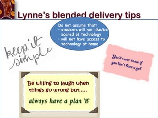 Lynne’s blended delivery tips
                   Do not assume that:
                   • students will not like/be
                     scared of technology
                   • will not have access to
                     technology at home




• Its all about the facilitation – not the tools
 