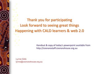 Thank you for participating
  Look forward to seeing great things
Happening with CALD learners & web 2.0


                   Handout & copy of today’s powerpoint available from
                   http://coonarastaff.coonarahouse.org.au



Lynne Gibb
lynne@coonarahouse.org.au
 