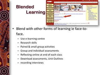 Blended
      Learning


• Blend with other forms of learning ie face-to-
  face.
   –   Use e-learning centre
   –   Research skills
   –   Paired & small group activities
   –   Group and individual assessments
   –   Reflecting online at end of each class
   –   Download assessments, Unit Outlines
   –   recording interviews
 