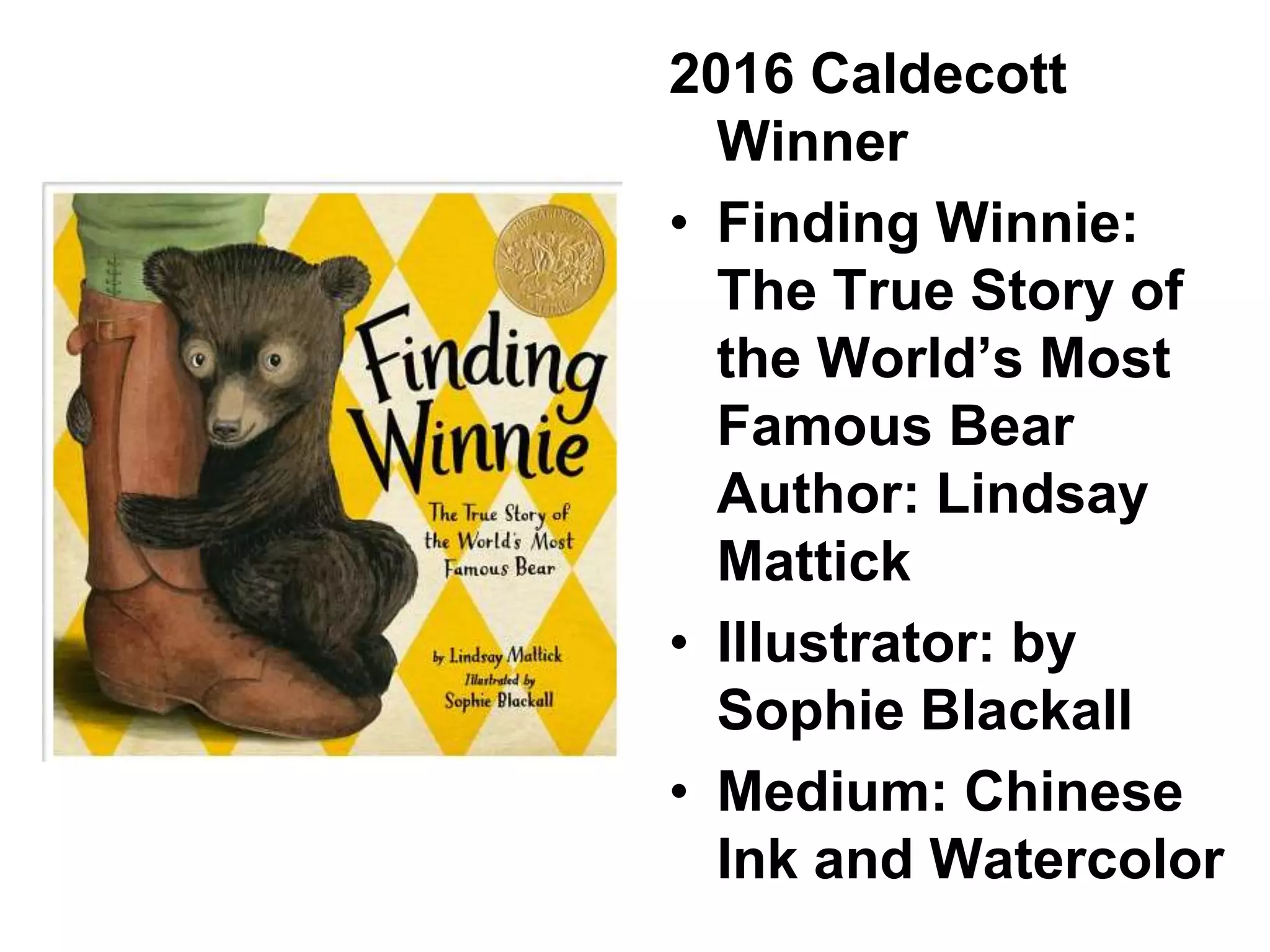2016 Caldecott
Winner
• Finding Winnie:
The True Story of
the World’s Most
Famous Bear
Author: Lindsay
Mattick
• Illustrator: by
Sophie Blackall
• Medium: Chinese
Ink and Watercolor
 