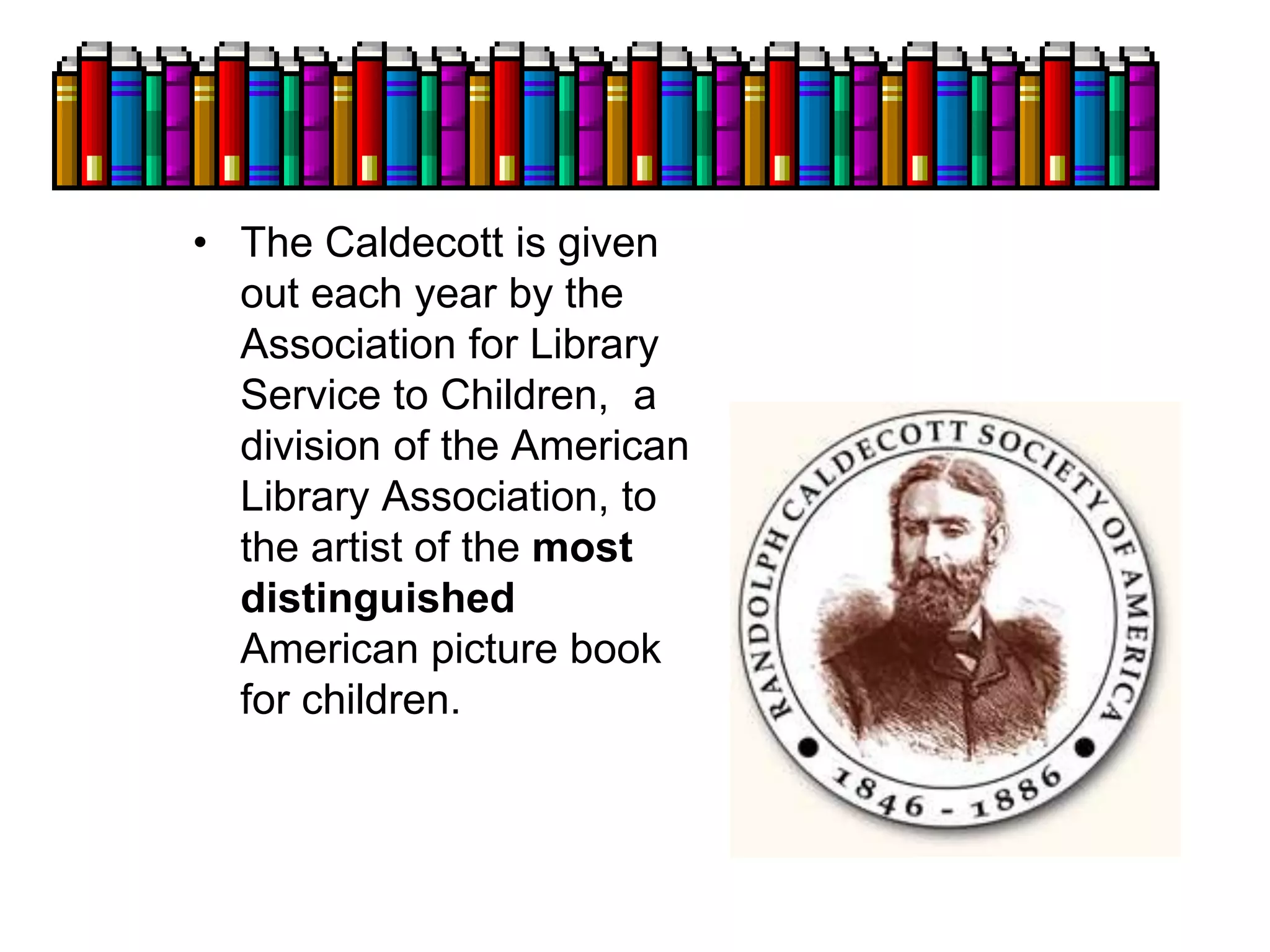 • The Caldecott is given
out each year by the
Association for Library
Service to Children, a
division of the American
Library Association, to
the artist of the most
distinguished
American picture book
for children.
 