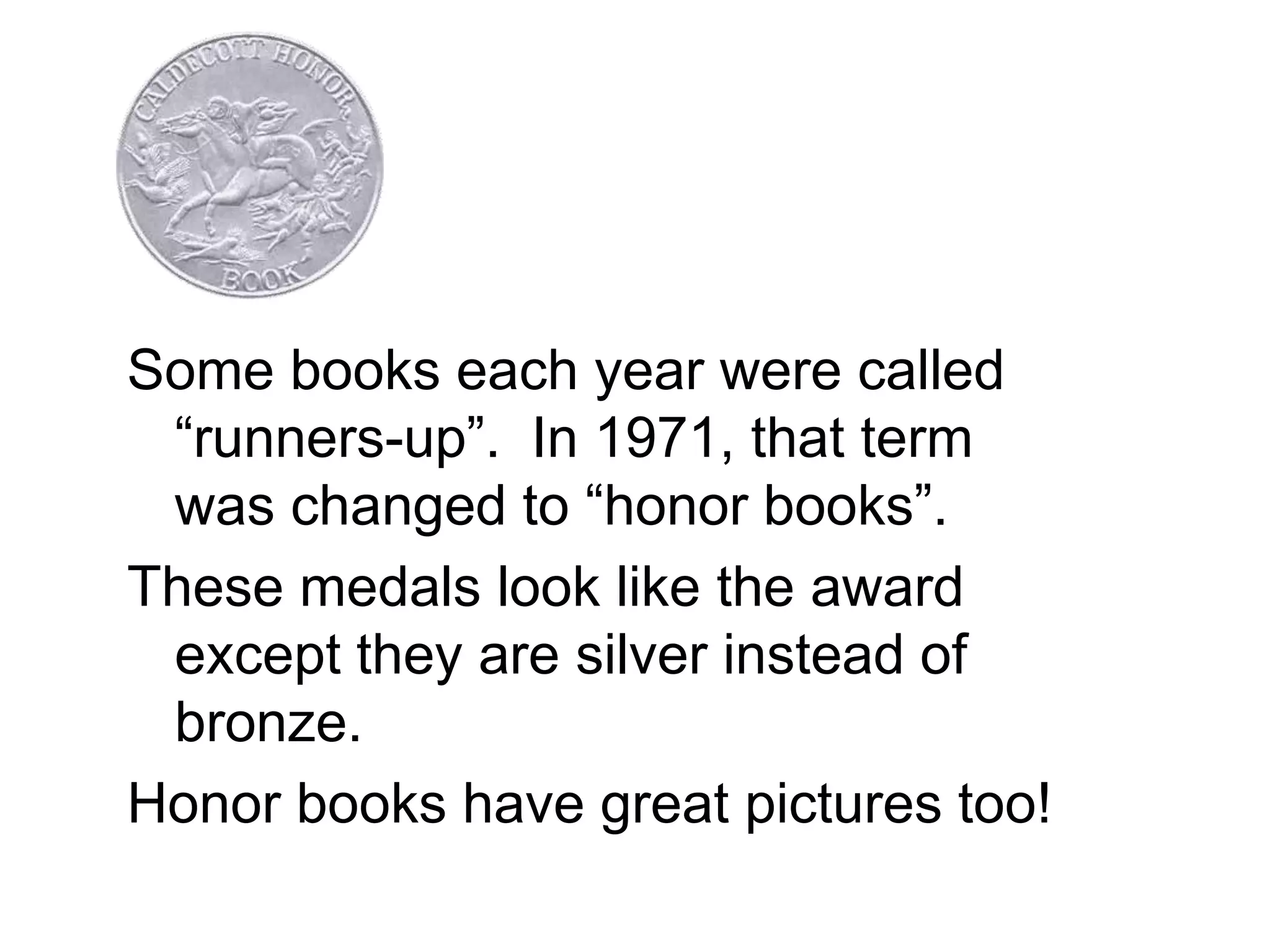 Some books each year were called
“runners-up”. In 1971, that term
was changed to “honor books”.
These medals look like the award
except they are silver instead of
bronze.
Honor books have great pictures too!
 