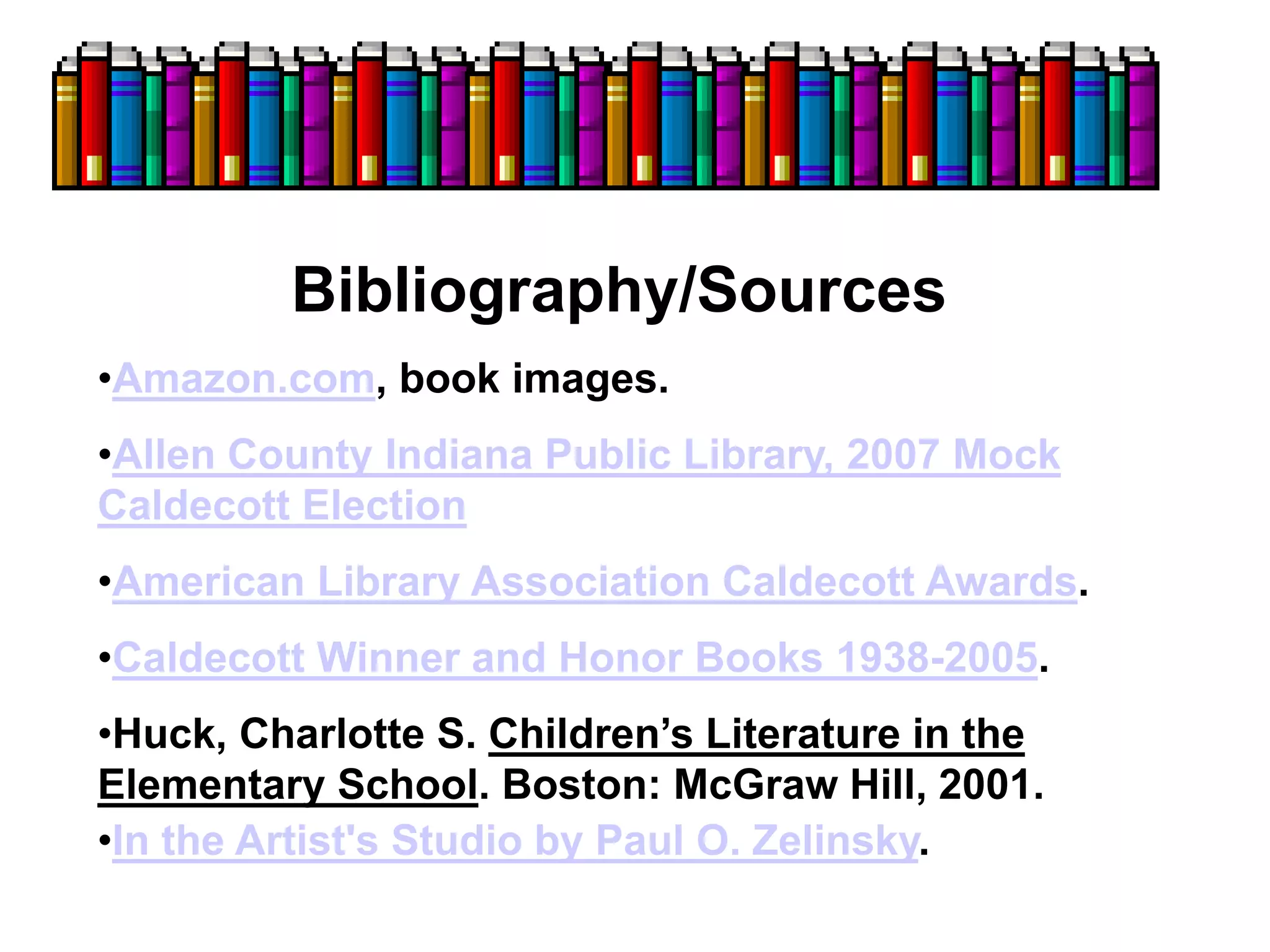 Bibliography/Sources
•Amazon.com, book images.
•Allen County Indiana Public Library, 2007 Mock
Caldecott Election
•American Library Association Caldecott Awards.
•Caldecott Winner and Honor Books 1938-2005.
•Huck, Charlotte S. Children’s Literature in the
Elementary School. Boston: McGraw Hill, 2001.
•In the Artist's Studio by Paul O. Zelinsky.
 