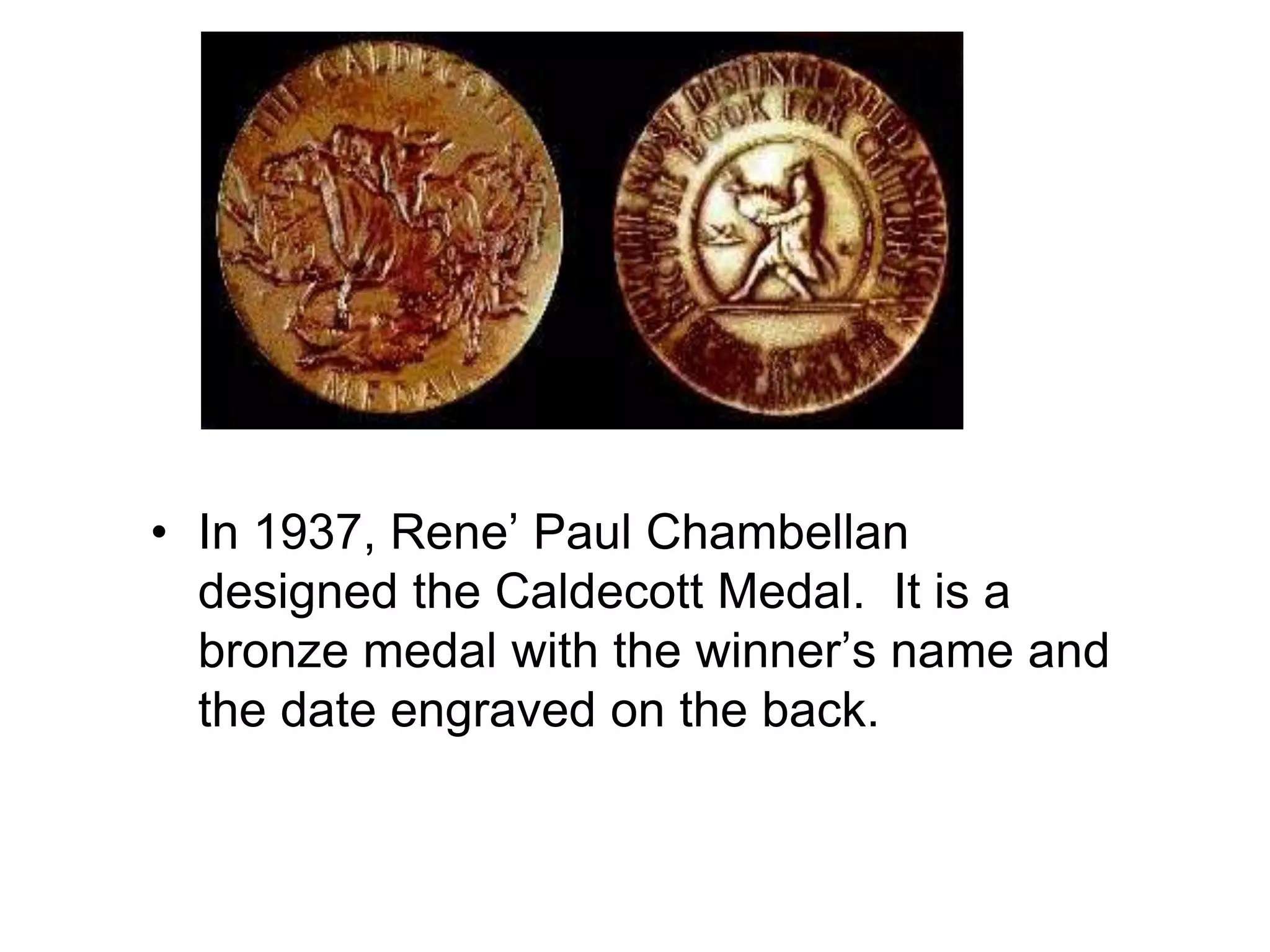 • In 1937, Rene’ Paul Chambellan
designed the Caldecott Medal. It is a
bronze medal with the winner’s name and
the date engraved on the back.
 