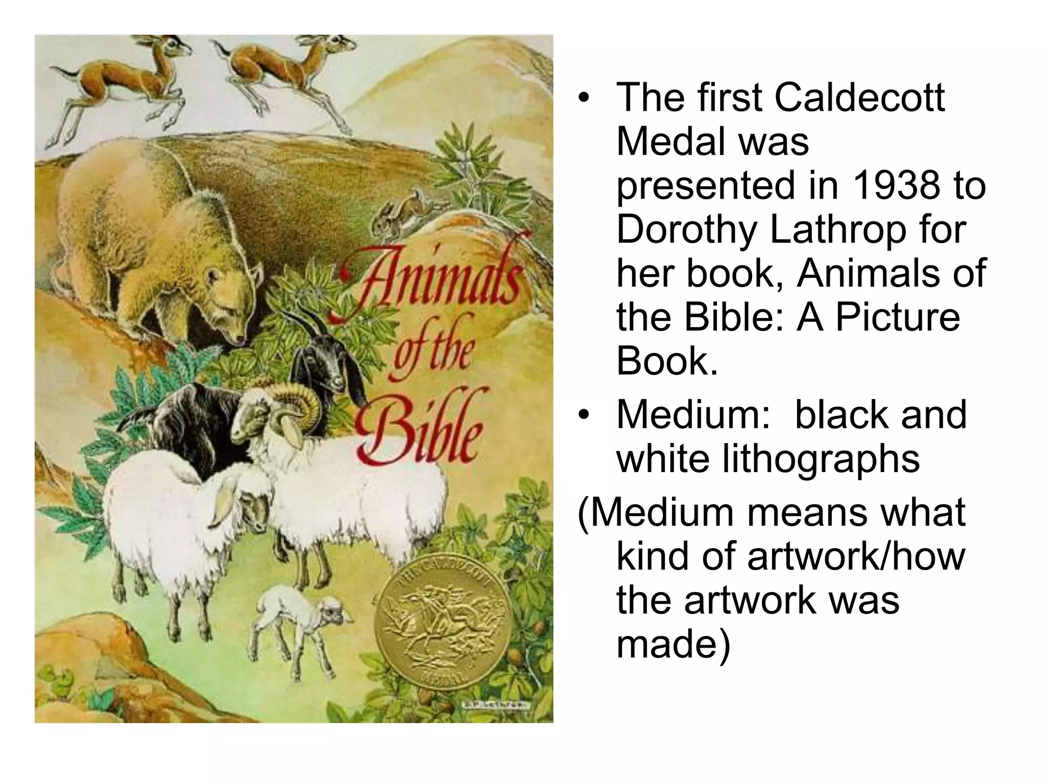 • The first Caldecott
Medal was
presented in 1938 to
Dorothy Lathrop for
her book, Animals of
the Bible: A Picture
Book.
• Medium: black and
white lithographs
(Medium means what
kind of artwork/how
the artwork was
made)
 
