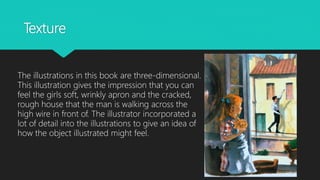 Texture
The illustrations in this book are three-dimensional.
This illustration gives the impression that you can
feel the girls soft, wrinkly apron and the cracked,
rough house that the man is walking across the
high wire in front of. The illustrator incorporated a
lot of detail into the illustrations to give an idea of
how the object illustrated might feel.
 