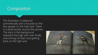 Composition
This illustration is balanced
symmetrically and is focused on the
two people on the high wire. There
is a white border around the picture.
The stars in the background
represent the high wire man finally
overcoming his fears and getting
back on the high wire.
 