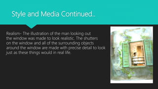 Style and Media Continued..
Realism- The illustration of the man looking out
the window was made to look realistic. The shutters
on the window and all of the surrounding objects
around the window are made with precise detail to look
just as these things would in real life.
 