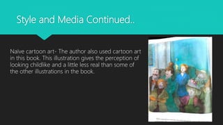 Style and Media Continued..
Naïve cartoon art- The author also used cartoon art
in this book. This illustration gives the perception of
looking childlike and a little less real than some of
the other illustrations in the book.
 