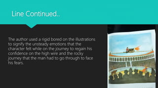 Line Continued..
The author used a rigid bored on the illustrations
to signify the unsteady emotions that the
character felt while on the journey to regain his
confidence on the high wire and the rocky
journey that the man had to go through to face
his fears.
 