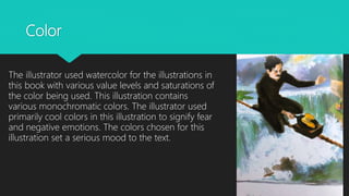 Color
The illustrator used watercolor for the illustrations in
this book with various value levels and saturations of
the color being used. This illustration contains
various monochromatic colors. The illustrator used
primarily cool colors in this illustration to signify fear
and negative emotions. The colors chosen for this
illustration set a serious mood to the text.
 