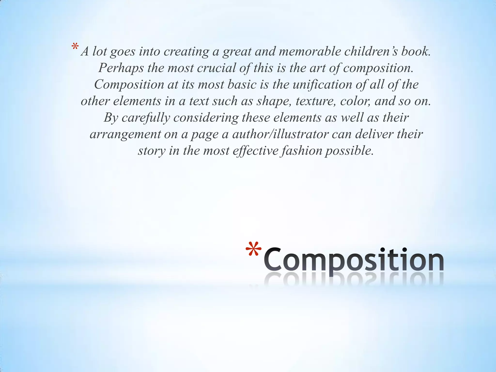 *
*A lot goes into creating a great and memorable children’s book.
Perhaps the most crucial of this is the art of composition.
Composition at its most basic is the unification of all of the
other elements in a text such as shape, texture, color, and so on.
By carefully considering these elements as well as their
arrangement on a page a author/illustrator can deliver their
story in the most effective fashion possible.
 