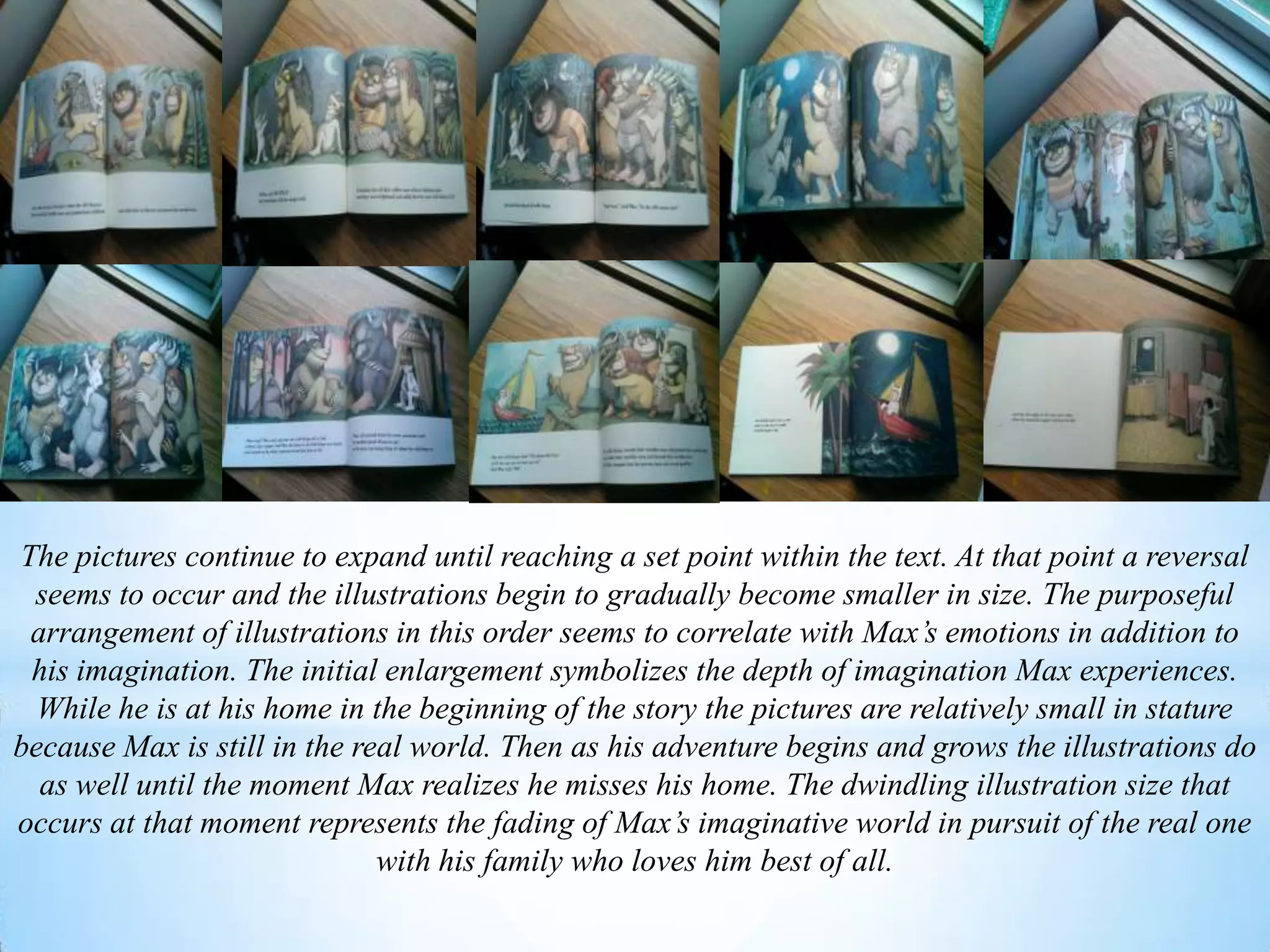 The pictures continue to expand until reaching a set point within the text. At that point a reversal
seems to occur and the illustrations begin to gradually become smaller in size. The purposeful
arrangement of illustrations in this order seems to correlate with Max’s emotions in addition to
his imagination. The initial enlargement symbolizes the depth of imagination Max experiences.
While he is at his home in the beginning of the story the pictures are relatively small in stature
because Max is still in the real world. Then as his adventure begins and grows the illustrations do
as well until the moment Max realizes he misses his home. The dwindling illustration size that
occurs at that moment represents the fading of Max’s imaginative world in pursuit of the real one
with his family who loves him best of all.
 