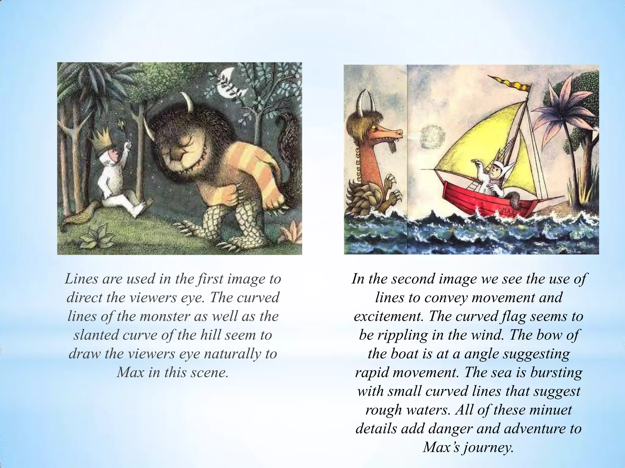 Lines are used in the first image to
direct the viewers eye. The curved
lines of the monster as well as the
slanted curve of the hill seem to
draw the viewers eye naturally to
Max in this scene.
In the second image we see the use of
lines to convey movement and
excitement. The curved flag seems to
be rippling in the wind. The bow of
the boat is at a angle suggesting
rapid movement. The sea is bursting
with small curved lines that suggest
rough waters. All of these minuet
details add danger and adventure to
Max’s journey.
 