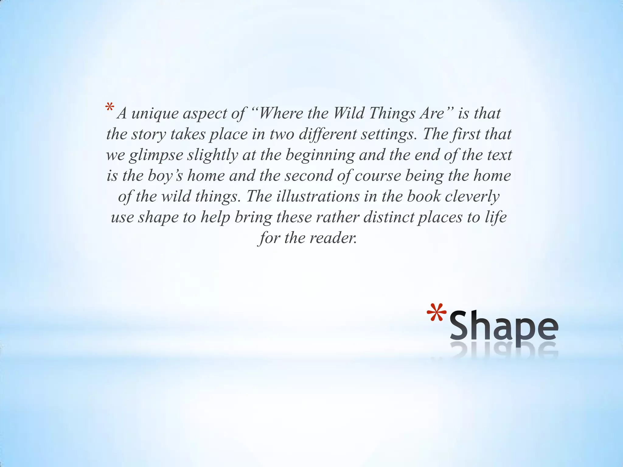 *
*A unique aspect of “Where the Wild Things Are” is that
the story takes place in two different settings. The first that
we glimpse slightly at the beginning and the end of the text
is the boy’s home and the second of course being the home
of the wild things. The illustrations in the book cleverly
use shape to help bring these rather distinct places to life
for the reader.
 