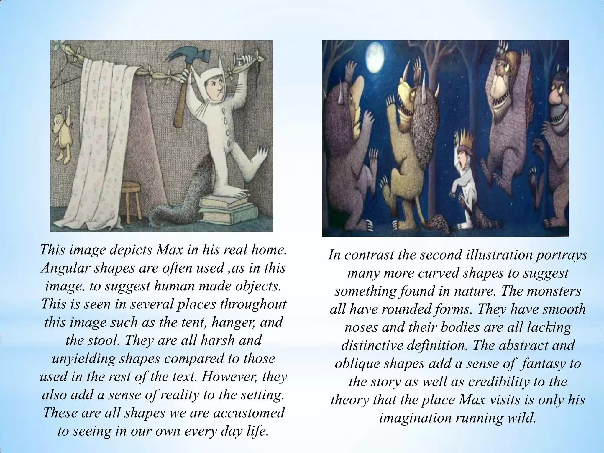 This image depicts Max in his real home.
Angular shapes are often used ,as in this
image, to suggest human made objects.
This is seen in several places throughout
this image such as the tent, hanger, and
the stool. They are all harsh and
unyielding shapes compared to those
used in the rest of the text. However, they
also add a sense of reality to the setting.
These are all shapes we are accustomed
to seeing in our own every day life.
In contrast the second illustration portrays
many more curved shapes to suggest
something found in nature. The monsters
all have rounded forms. They have smooth
noses and their bodies are all lacking
distinctive definition. The abstract and
oblique shapes add a sense of fantasy to
the story as well as credibility to the
theory that the place Max visits is only his
imagination running wild.
 
