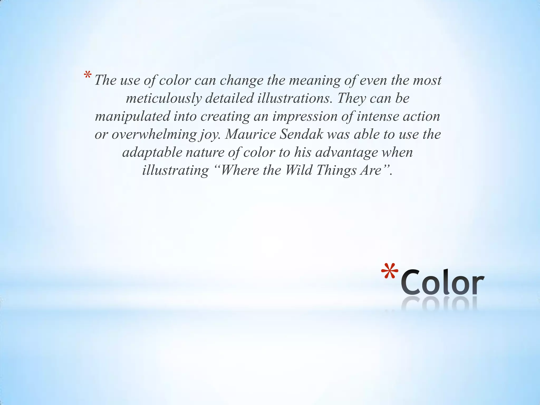 *
*The use of color can change the meaning of even the most
meticulously detailed illustrations. They can be
manipulated into creating an impression of intense action
or overwhelming joy. Maurice Sendak was able to use the
adaptable nature of color to his advantage when
illustrating “Where the Wild Things Are”.
 