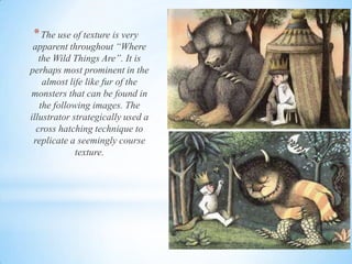 *The use of texture is very
apparent throughout “Where
the Wild Things Are”. It is
perhaps most prominent in the
almost life like fur of the
monsters that can be found in
the following images. The
illustrator strategically used a
cross hatching technique to
replicate a seemingly course
texture.
 