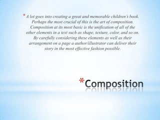 *
*A lot goes into creating a great and memorable children’s book.
Perhaps the most crucial of this is the art of composition.
Composition at its most basic is the unification of all of the
other elements in a text such as shape, texture, color, and so on.
By carefully considering these elements as well as their
arrangement on a page a author/illustrator can deliver their
story in the most effective fashion possible.
 