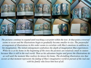 The pictures continue to expand until reaching a set point within the text. At that point a reversal
seems to occur and the illustrations begin to gradually become smaller in size. The purposeful
arrangement of illustrations in this order seems to correlate with Max’s emotions in addition to
his imagination. The initial enlargement symbolizes the depth of imagination Max experiences.
While he is at his home in the beginning of the story the pictures are relatively small in stature
because Max is still in the real world. Then as his adventure begins and grows the illustrations do
as well until the moment Max realizes he misses his home. The dwindling illustration size that
occurs at that moment represents the fading of Max’s imaginative world in pursuit of the real one
with his family who loves him best of all.
 