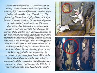 Surrealism is defined as a skewed version of
reality. It varies from a realistic depiction of
everyday life in subtle differences the mind might
find in a dreamlike state. (Tunnel, 33). The
following illustrations display this artistic style
in several unique ways. In the uppermost picture
we notice a fairly realistic scene. The main
character, Max, is wearing a costume and
causing fairly normal little boy chaos in his
pursuit of the families dog. The second image is
far from realistic however. It displays imaginary
monsters with varying defining features dancing
with Max in the moonlight. The indicating factor
that makes this text surrealism is concealed in
the background of the first picture. There is a
small and almost hidden drawing of Max’s that
looks erringly similar to the monsters he
encounters so far away from home. Without the
illustrations this clue would have not been
presented and the conclusion that this adventure
was only a rather vivid figment of a little boy’s
imagination would have been hard to justify.
 