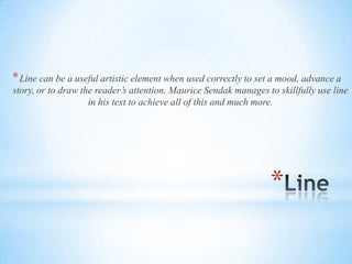 *
*Line can be a useful artistic element when used correctly to set a mood, advance a
story, or to draw the reader’s attention. Maurice Sendak manages to skillfully use line
in his text to achieve all of this and much more.
 