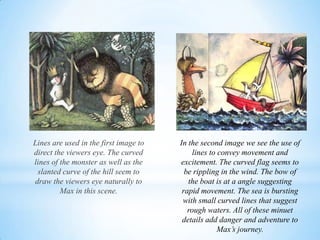 Lines are used in the first image to
direct the viewers eye. The curved
lines of the monster as well as the
slanted curve of the hill seem to
draw the viewers eye naturally to
Max in this scene.
In the second image we see the use of
lines to convey movement and
excitement. The curved flag seems to
be rippling in the wind. The bow of
the boat is at a angle suggesting
rapid movement. The sea is bursting
with small curved lines that suggest
rough waters. All of these minuet
details add danger and adventure to
Max’s journey.
 