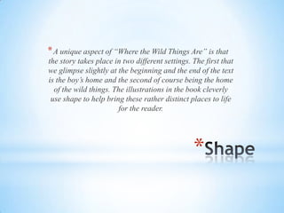 *
*A unique aspect of “Where the Wild Things Are” is that
the story takes place in two different settings. The first that
we glimpse slightly at the beginning and the end of the text
is the boy’s home and the second of course being the home
of the wild things. The illustrations in the book cleverly
use shape to help bring these rather distinct places to life
for the reader.
 