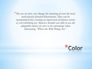 *
*The use of color can change the meaning of even the most
meticulously detailed illustrations. They can be
manipulated into creating an impression of intense action
or overwhelming joy. Maurice Sendak was able to use the
adaptable nature of color to his advantage when
illustrating “Where the Wild Things Are”.
 