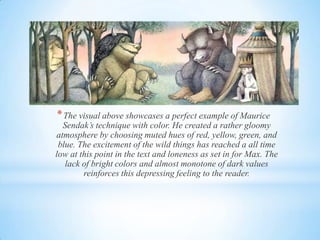 *The visual above showcases a perfect example of Maurice
Sendak’s technique with color. He created a rather gloomy
atmosphere by choosing muted hues of red, yellow, green, and
blue. The excitement of the wild things has reached a all time
low at this point in the text and loneness as set in for Max. The
lack of bright colors and almost monotone of dark values
reinforces this depressing feeling to the reader.
 