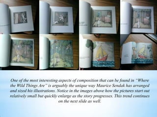 One of the most interesting aspects of composition that can be found in “Where
the Wild Things Are” is arguably the unique way Maurice Sendak has arranged
and sized his illustrations. Notice in the images above how the pictures start out
relatively small but quickly enlarge as the story progresses. This trend continues
on the next slide as well.
 