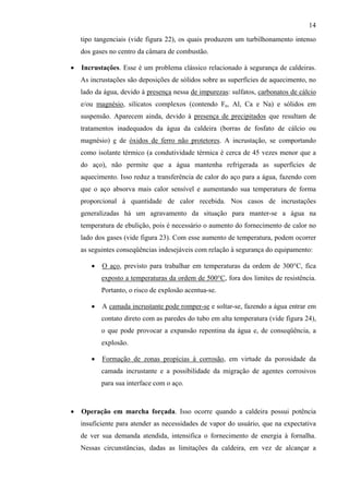14

    tipo tangenciais (vide figura 22), os quais produzem um turbilhonamento intenso
    dos gases no centro da câmara de combustão.

•   Incrustações. Esse é um problema clássico relacionado à segurança de caldeiras.
    As incrustações são deposições de sólidos sobre as superfícies de aquecimento, no
    lado da água, devido à presença nessa de impurezas: sulfatos, carbonatos de cálcio
    e/ou magnésio, silicatos complexos (contendo Fe, Al, Ca e Na) e sólidos em
    suspensão. Aparecem ainda, devido à presença de precipitados que resultam de
    tratamentos inadequados da água da caldeira (borras de fosfato de cálcio ou
    magnésio) e de óxidos de ferro não protetores. A incrustação, se comportando
    como isolante térmico (a condutividade térmica é cerca de 45 vezes menor que a
    do aço), não permite que a água mantenha refrigerada as superfícies de
    aquecimento. Isso reduz a transferência de calor do aço para a água, fazendo com
    que o aço absorva mais calor sensível e aumentando sua temperatura de forma
    proporcional à quantidade de calor recebida. Nos casos de incrustações
    generalizadas há um agravamento da situação para manter-se a água na
    temperatura de ebulição, pois é necessário o aumento do fornecimento de calor no
    lado dos gases (vide figura 23). Com esse aumento de temperatura, podem ocorrer
    as seguintes conseqüências indesejáveis com relação à segurança do equipamento:

       •   O aço, previsto para trabalhar em temperaturas da ordem de 300°C, fica
           exposto a temperaturas da ordem de 500°C, fora dos limites de resistência.
           Portanto, o risco de explosão acentua-se.

       •   A camada incrustante pode romper-se e soltar-se, fazendo a água entrar em
           contato direto com as paredes do tubo em alta temperatura (vide figura 24),
           o que pode provocar a expansão repentina da água e, de conseqüência, a
           explosão.

       •   Formação de zonas propícias à corrosão, em virtude da porosidade da
           camada incrustante e a possibilidade da migração de agentes corrosivos
           para sua interface com o aço.



•   Operação em marcha forçada. Isso ocorre quando a caldeira possui potência
    insuficiente para atender as necessidades de vapor do usuário, que na expectativa
    de ver sua demanda atendida, intensifica o fornecimento de energia à fornalha.
    Nessas circunstâncias, dadas as limitações da caldeira, em vez de alcançar a
 