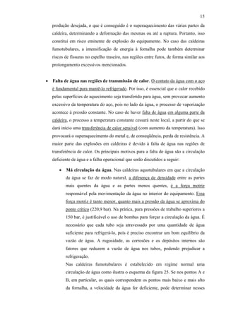 15

    produção desejada, o que é conseguido é o superaquecimento das várias partes da
    caldeira, determinando a deformação das mesmas ou até a ruptura. Portanto, isso
    constitui em risco eminente de explosão do equipamento. No caso das caldeiras
    fumotubulares, a intensificação de energia à fornalha pode também determinar
    riscos de fissuras no espelho traseiro, nas regiões entre furos, de forma similar aos
    prolongamento excessivos mencionados.


•   Falta de água nas regiões de transmissão de calor. O contato da água com o aço
    é fundamental para mantê-lo refrigerado. Por isso, é essencial que o calor recebido
    pelas superfícies de aquecimento seja transferido para água, sem provocar aumento
    excessivo da temperatura do aço, pois no lado da água, o processo de vaporização
    acontece à pressão constante. No caso de haver falta de água em alguma parte da
    caldeira, o processo a temperatura constante cessará neste local, a partir do que se
    dará início uma transferência de calor sensível (com aumento da temperatura). Isso
    provocará o superaquecimento do metal e, de conseqüência, perda de resistência. A
    maior parte das explosões em caldeiras é devido à falta de água nas regiões de
    transferência de calor. Os principais motivos para a falta de água são a circulação
    deficiente de água e a falha operacional que serão discutidos a seguir:

       •   Má circulação da água. Nas caldeiras aquotubulares em que a circulação
           da água se faz de modo natural, a diferença de densidade entre as partes
           mais quentes da água e as partes menos quentes, é a força motriz
           responsável pela movimentação da água no interior do equipamento. Essa
           força motriz é tanto menor, quanto mais a pressão da água se aproxima do
           ponto crítico (220,9 bar). Na prática, para pressões de trabalho superiores a
           150 bar, é justificável o uso de bombas para forçar a circulação da água. É
           necessário que cada tubo seja atravessado por uma quantidade de água
           suficiente para refrigerá-lo, pois é preciso encontrar um bom equilíbrio da
           vazão de água. A rugosidade, as corrosões e os depósitos internos são
           fatores que reduzem a vazão de água nos tubos, podendo prejudicar a
           refrigeração.
           Nas caldeiras fumotubulares é estabelecido em regime normal uma
           circulação de água como ilustra o esquema da figura 25. Se nos pontos A e
           B, em particular, os quais correspondem os pontos mais baixo e mais alto
           da fornalha, a velocidade da água for deficiente, pode determinar nesses
 