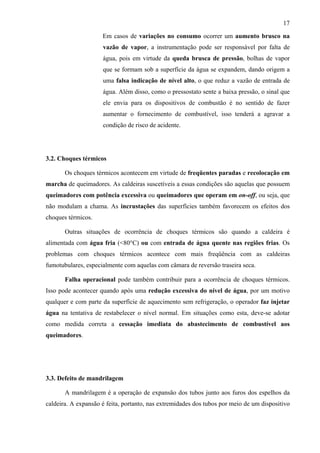17

                     Em casos de variações no consumo ocorrer um aumento brusco na
                     vazão de vapor, a instrumentação pode ser responsável por falta de
                     água, pois em virtude da queda brusca de pressão, bolhas de vapor
                     que se formam sob a superfície da água se expandem, dando origem a
                     uma falsa indicação de nível alto, o que reduz a vazão de entrada de
                     água. Além disso, como o pressostato sente a baixa pressão, o sinal que
                     ele envia para os dispositivos de combustão é no sentido de fazer
                     aumentar o fornecimento de combustível, isso tenderá a agravar a
                     condição de risco de acidente.




3.2. Choques térmicos

       Os choques térmicos acontecem em virtude de freqüentes paradas e recolocação em
marcha de queimadores. As caldeiras suscetíveis a essas condições são aquelas que possuem
queimadores com potência excessiva ou queimadores que operam em on-off, ou seja, que
não modulam a chama. As incrustações das superfícies também favorecem os efeitos dos
choques térmicos.

       Outras situações de ocorrência de choques térmicos são quando a caldeira é
alimentada com água fria (<80°C) ou com entrada de água quente nas regiões frias. Os
problemas com choques térmicos acontece com mais freqüência com as caldeiras
fumotubulares, especialmente com aquelas com câmara de reversão traseira seca.

       Falha operacional pode também contribuir para a ocorrência de choques térmicos.
Isso pode acontecer quando após uma redução excessiva do nível de água, por um motivo
qualquer e com parte da superfície de aquecimento sem refrigeração, o operador faz injetar
água na tentativa de restabelecer o nível normal. Em situações como esta, deve-se adotar
como medida correta a cessação imediata do abastecimento de combustível aos
queimadores.




3.3. Defeito de mandrilagem

       A mandrilagem é a operação de expansão dos tubos junto aos furos dos espelhos da
caldeira. A expansão é feita, portanto, nas extremidades dos tubos por meio de um dispositivo
 