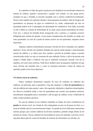 25

       As explosões no lado dos gases acontecem com freqüência na recolocação manual em
marcha da caldeira, quando é promovida a ignição com retardo, ou sem purga prévia,
condição em que a fornalha se encontra inundada com a mistura combustível-comburente.
Ocorre casos também de explosões durante o funcionamento da caldeira: falta de limpeza dos
queimadores ou presença de água no combustível ou, ainda, carbonização do óleo no
queimador podem levar à interrupção da alimentação do combustível. Essa falha, associada
ou não a falhas no sistema de alimentação de ar, pode causar perda momentânea da chama.
Com isso, o interior da fornalha ficará enriquecida com a mistura e a explosão ocorrerá,
deflagrada pelo sistema de ignição, ou por partes incandescentes da fornalha, ou ainda, por
outro queimador, no caso de a perda da chama ocorrer em um queimador, enquanto outros
funcionam.

       Algumas caldeiras fumotubulares possuem válvulas de alívio instaladas nos espelhos
dianteiros. Essas válvulas são mantidas fechadas por ação de molas durante o funcionamento
normal da caldeira e, se abrem para fora, quando a pressão da fornalha supera a pressão
exercida pelas molas, ou seja, no momento de uma explosão. Porém, o alívio da pressão nem
sempre é obtida, dada a violência com que as explosões acontecem, fazendo voar até os
espelhos, nos casos mais extremos. Pode haver também casos de pequenas explosões em que
essas válvulas são lançadas fora, e, como se localizam próximas à altura da cabeça do
operador, podem criar riscos adicionais.



3.9. Outros riscos de acidentes

       Outras condições determinam situações de risco de acidentes no ambiente das
caldeiras, em particular, para o operadores. Uma das situações é o risco de queimaduras na
sala de caldeiras por água quente, vapor, óleo aquecido, tubulações e depósitos desprotegidos,
etc. Deve-se considerar ainda, o risco de queimaduras por contato com produtos cáusticos,
normalmente empregados para a neutralizar o pH da água da caldeira, como o hidróxido de
sódio e outros produtos químicos.

       Na casa de caldeira ou nas caldeiras instaladas ao tempo, há riscos consideráveis de
quedas de mesmo nível, em virtude de óleo impregnado no piso ou de poças de óleo, se o
local de trabalho não for convenientemente limpo. As quedas de níveis diferentes representam
maiores perigos, pois existem caldeiras de diversos tamanhos, podendo atingir alturas de até
dezenas de metros. Nessas caldeiras há necessidade de acesso do operador a diversos níveis,
seja para observação de visores de fornalha, de sistemas de alimentação, de válvulas, etc.
 
