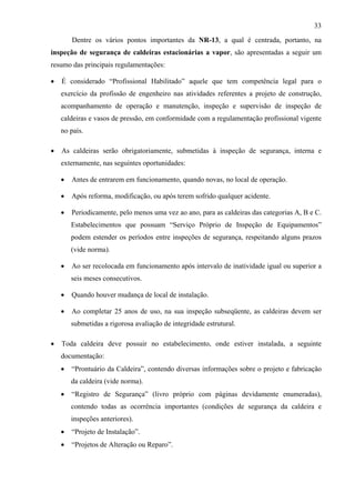 33

        Dentre os vários pontos importantes da NR-13, a qual é centrada, portanto, na
inspeção de segurança de caldeiras estacionárias a vapor, são apresentadas a seguir um
resumo das principais regulamentações:

•   É considerado “Profissional Habilitado” aquele que tem competência legal para o
    exercício da profissão de engenheiro nas atividades referentes a projeto de construção,
    acompanhamento de operação e manutenção, inspeção e supervisão de inspeção de
    caldeiras e vasos de pressão, em conformidade com a regulamentação profissional vigente
    no país.

•   As caldeiras serão obrigatoriamente, submetidas à inspeção de segurança, interna e
    externamente, nas seguintes oportunidades:

    •   Antes de entrarem em funcionamento, quando novas, no local de operação.

    •   Após reforma, modificação, ou após terem sofrido qualquer acidente.

    •   Periodicamente, pelo menos uma vez ao ano, para as caldeiras das categorias A, B e C.
        Estabelecimentos que possuam “Serviço Próprio de Inspeção de Equipamentos”
        podem estender os períodos entre inspeções de segurança, respeitando alguns prazos
        (vide norma).

    •   Ao ser recolocada em funcionamento após intervalo de inatividade igual ou superior a
        seis meses consecutivos.

    •   Quando houver mudança de local de instalação.

    •   Ao completar 25 anos de uso, na sua inspeção subseqüente, as caldeiras devem ser
        submetidas a rigorosa avaliação de integridade estrutural.

•   Toda caldeira deve possuir no estabelecimento, onde estiver instalada, a seguinte
    documentação:
    •   “Prontuário da Caldeira”, contendo diversas informações sobre o projeto e fabricação
        da caldeira (vide norma).
    •   “Registro de Segurança” (livro próprio com páginas devidamente enumeradas),
        contendo todas as ocorrência importantes (condições de segurança da caldeira e
        inspeções anteriores).
    •   “Projeto de Instalação”.
    •   “Projetos de Alteração ou Reparo”.
 