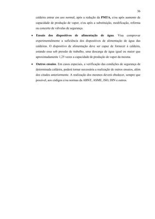 36

    caldeira entrar em uso normal, após a redução da PMTA, e/ou após aumento de
    capacidade de produção de vapor, e/ou após a substituição, modificação, reforma
    ou concerto de válvulas de segurança.

•   Ensaio   dos    dispositivos   de   alimentação    de   água.    Visa   comprovar
    experimentalmente a suficiência dos dispositivos de alimentação de água das
    caldeiras. O dispositivo de alimentação deve ser capaz de fornecer à caldeira,
    estando essa sob pressão de trabalho, uma descarga de água igual ou maior que
    aproximadamente 1,25 vezes a capacidade de produção de vapor da mesma.

•   Outros ensaios. Em casos especiais, a verificação das condições de segurança de
    determinada caldeira, poderá tornar necessária a realização de outros ensaios, além
    dos citados anteriormente. A realização dos mesmos deverá obedecer, sempre que
    possível, aos códigos e/ou normas da ABNT, ASME, ISO, DIN e outros.
 