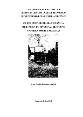 UNIVERSIDADE DE CAXIAS DO SUL
CENTRO DE CIÊNCIAS EXATAS E TECNOLOGIA
DEPARTAMENTO DE ENGENHARIA MECÂNICA


  CURSO DE ENGENHARIA MECÂNICA
 DISCIPLINA DE MÁQUINAS TÉRMICAS
     APOSTILA SOBRE CALDEIRAS




        Prof. Carlos Roberto Altafini




            Semestre letivo 02/2
 