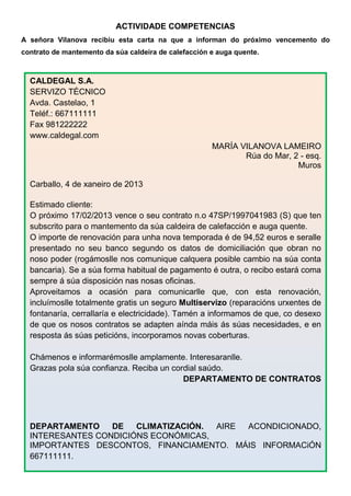 ACTIVIDADE COMPETENCIAS
A señora Vilanova recibiu esta carta na que a informan do próximo vencemento do
contrato de mantemento da súa caldeira de calefacción e auga quente.



  CALDEGAL S.A.
  SERVIZO TÉCNICO
  Avda. Castelao, 1
  Teléf.: 667111111
  Fax 981222222
  www.caldegal.com
                                                      MARÍA VILANOVA LAMEIRO
                                                             Rúa do Mar, 2 - esq.
                                                                          Muros

  Carballo, 4 de xaneiro de 2013

  Estimado cliente:
  O próximo 17/02/2013 vence o seu contrato n.o 47SP/1997041983 (S) que ten
  subscrito para o mantemento da súa caldeira de calefacción e auga quente.
  O importe de renovación para unha nova temporada é de 94,52 euros e seralle
  presentado no seu banco segundo os datos de domiciliación que obran no
  noso poder (rogámoslle nos comunique calquera posible cambio na súa conta
  bancaria). Se a súa forma habitual de pagamento é outra, o recibo estará coma
  sempre á súa disposición nas nosas oficinas.
  Aproveitamos a ocasión para comunicarlle que, con esta renovación,
  incluímoslle totalmente gratis un seguro Multiservizo (reparacións urxentes de
  fontanaría, cerrallaría e electricidade). Tamén a informamos de que, co desexo
  de que os nosos contratos se adapten aínda máis ás súas necesidades, e en
  resposta ás súas peticións, incorporamos novas coberturas.

  Chámenos e informarémoslle amplamente. Interesaranlle.
  Grazas pola súa confianza. Reciba un cordial saúdo.
                                          DEPARTAMENTO DE CONTRATOS




  DEPARTAMENTO    DE   CLIMATIZACIÓN. AIRE ACONDICIONADO,
  INTERESANTES CONDICIÓNS ECONÓMICAS,
  IMPORTANTES DESCONTOS, FINANCIAMENTO. MÁIS INFORMACiÓN
  667111111.
 