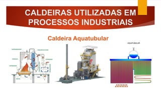 CALDEIRAS UTILIZADAS EM
PROCESSOS INDUSTRIAIS
Caldeira Aquatubular
 